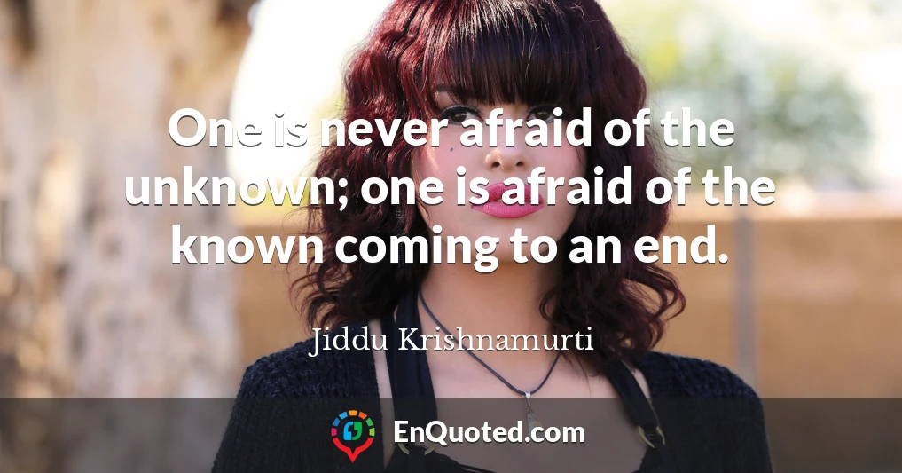 One is never afraid of the unknown; one is afraid of the known coming to an end.