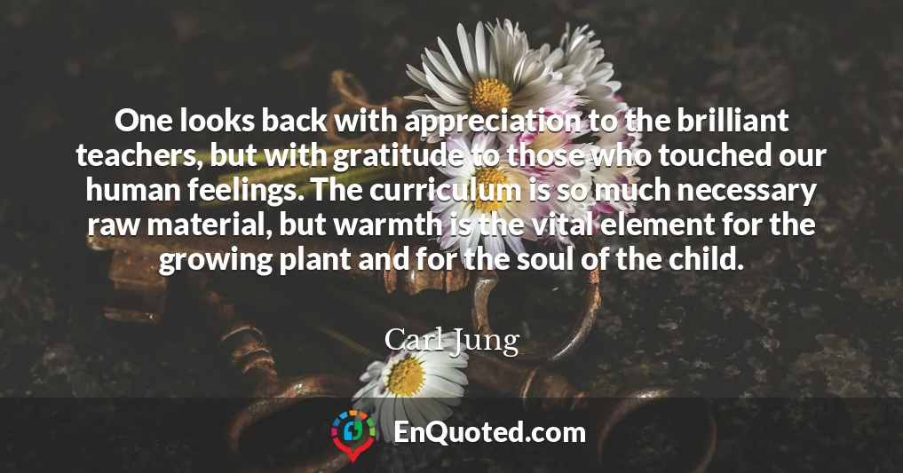 One looks back with appreciation to the brilliant teachers, but with gratitude to those who touched our human feelings. The curriculum is so much necessary raw material, but warmth is the vital element for the growing plant and for the soul of the child.