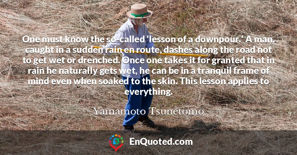 One must know the so-called 'lesson of a downpour.' A man, caught in a sudden rain en route, dashes along the road not to get wet or drenched. Once one takes it for granted that in rain he naturally gets wet, he can be in a tranquil frame of mind even when soaked to the skin. This lesson applies to everything.