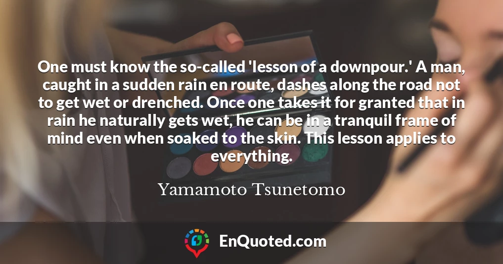 One must know the so-called 'lesson of a downpour.' A man, caught in a sudden rain en route, dashes along the road not to get wet or drenched. Once one takes it for granted that in rain he naturally gets wet, he can be in a tranquil frame of mind even when soaked to the skin. This lesson applies to everything.