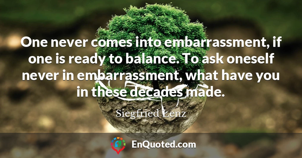 One never comes into embarrassment, if one is ready to balance. To ask oneself never in embarrassment, what have you in these decades made.
