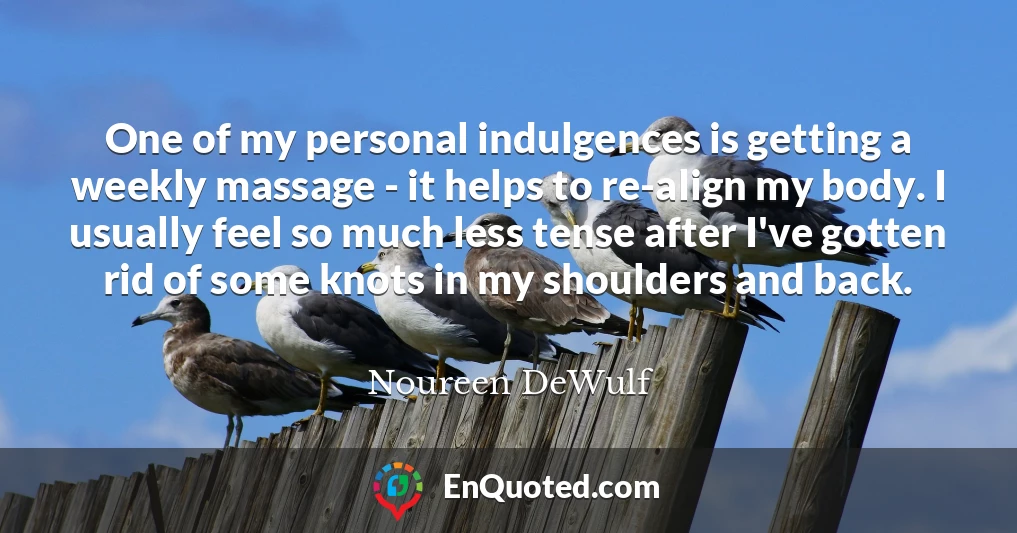 One of my personal indulgences is getting a weekly massage - it helps to re-align my body. I usually feel so much less tense after I've gotten rid of some knots in my shoulders and back.