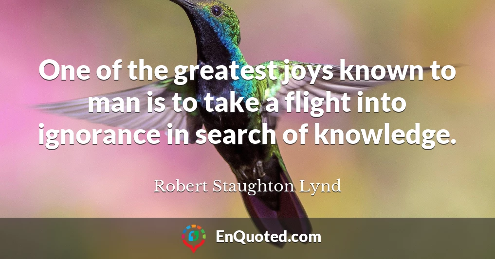 One of the greatest joys known to man is to take a flight into ignorance in search of knowledge.