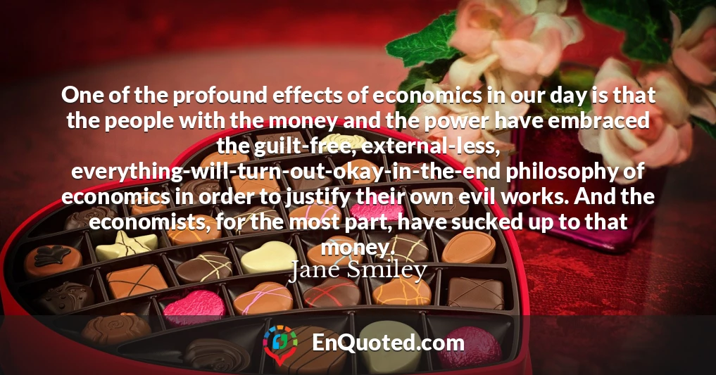 One of the profound effects of economics in our day is that the people with the money and the power have embraced the guilt-free, external-less, everything-will-turn-out-okay-in-the-end philosophy of economics in order to justify their own evil works. And the economists, for the most part, have sucked up to that money.