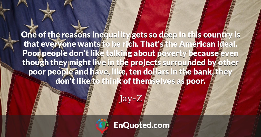 One of the reasons inequality gets so deep in this country is that everyone wants to be rich. That's the American ideal. Poor people don't like talking about poverty because even though they might live in the projects surrounded by other poor people and have, like, ten dollars in the bank, they don't like to think of themselves as poor.