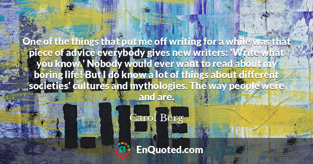 One of the things that put me off writing for a while was that piece of advice everybody gives new writers: 'Write what you know.' Nobody would ever want to read about my boring life! But I do know a lot of things about different societies' cultures and mythologies. The way people were and are. One of the things that put me off writing for a while was that piece of advice everybody gives new writers: 'Write what you know.' Nobody would ever want to read about my boring life! But I do know a lot of things about different societies' cultures and mythologies. The way people were and are.