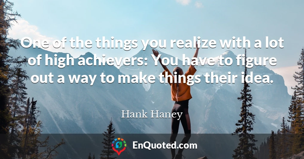 One of the things you realize with a lot of high achievers: You have to figure out a way to make things their idea.