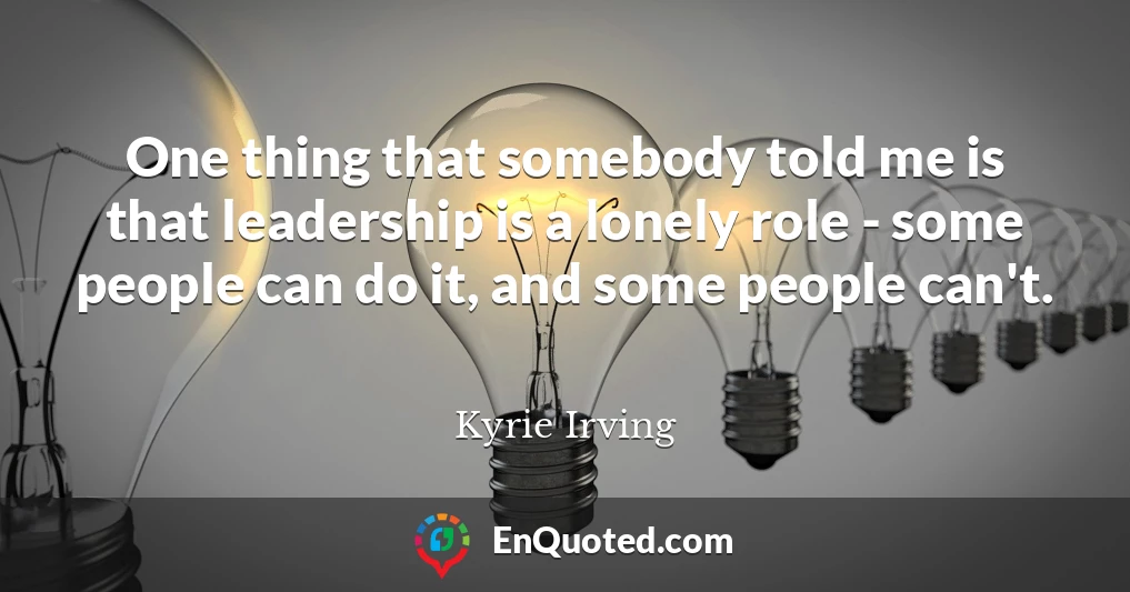 One thing that somebody told me is that leadership is a lonely role - some people can do it, and some people can't.