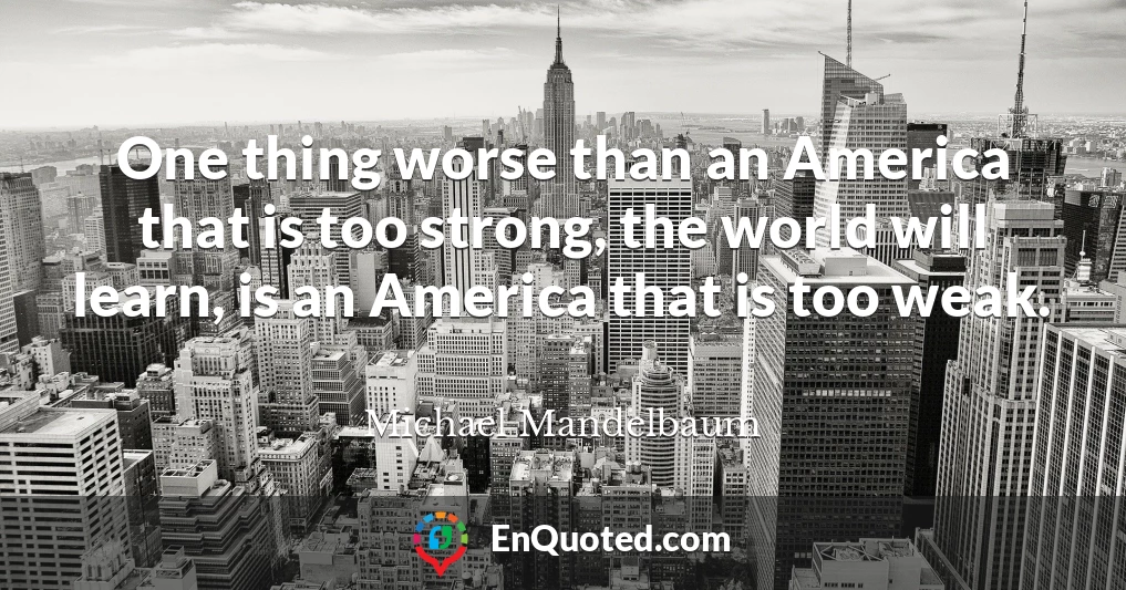 One thing worse than an America that is too strong, the world will learn, is an America that is too weak.