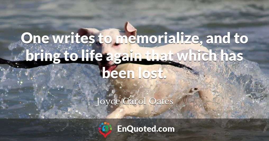 One writes to memorialize, and to bring to life again that which has been lost.