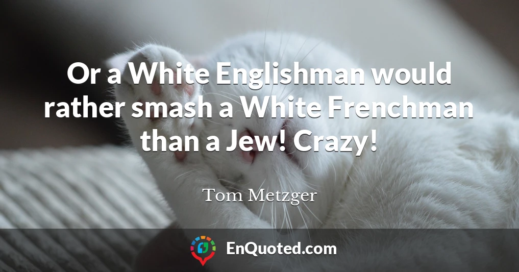 Or a White Englishman would rather smash a White Frenchman than a Jew! Crazy!