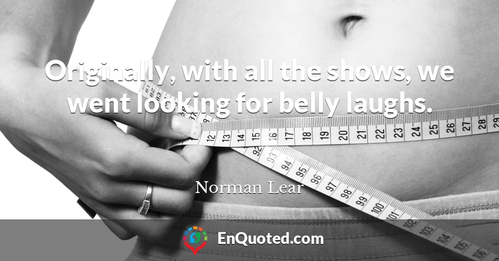 Originally, with all the shows, we went looking for belly laughs.