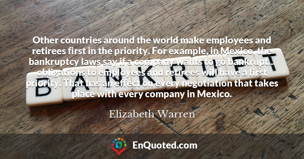 Other countries around the world make employees and retirees first in the priority. For example, in Mexico, the bankruptcy laws say if a company wants to go bankrupt... obligations to employees and retirees will have a first priority. That has an effect on every negotiation that takes place with every company in Mexico.