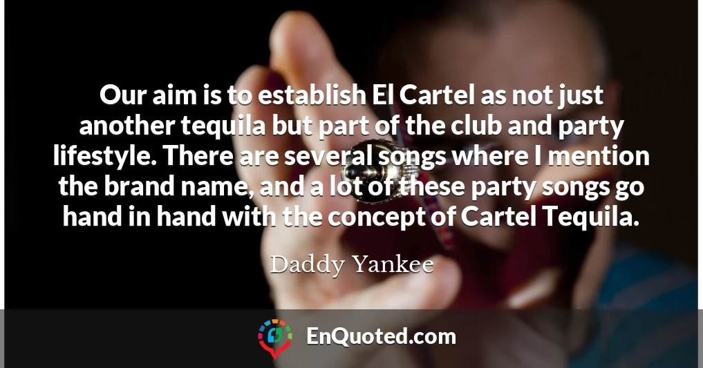 Our aim is to establish El Cartel as not just another tequila but part of the club and party lifestyle. There are several songs where I mention the brand name, and a lot of these party songs go hand in hand with the concept of Cartel Tequila.