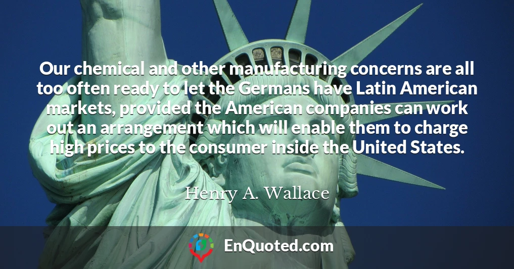 Our chemical and other manufacturing concerns are all too often ready to let the Germans have Latin American markets, provided the American companies can work out an arrangement which will enable them to charge high prices to the consumer inside the United States.
