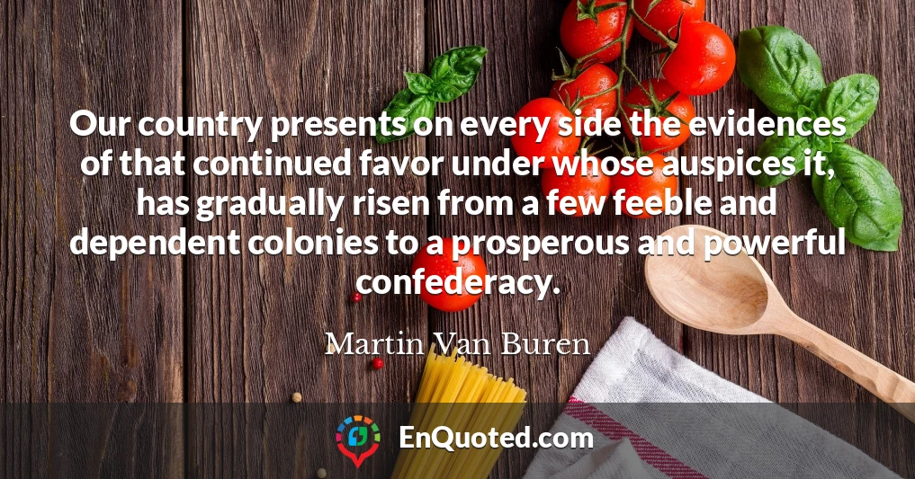 Our country presents on every side the evidences of that continued favor under whose auspices it, has gradually risen from a few feeble and dependent colonies to a prosperous and powerful confederacy.
