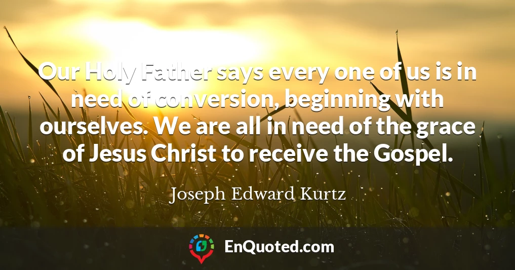 Our Holy Father says every one of us is in need of conversion, beginning with ourselves. We are all in need of the grace of Jesus Christ to receive the Gospel.