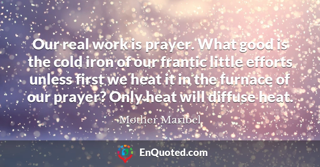 Our real work is prayer. What good is the cold iron of our frantic little efforts unless first we heat it in the furnace of our prayer? Only heat will diffuse heat.