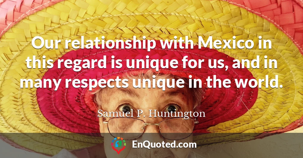 Our relationship with Mexico in this regard is unique for us, and in many respects unique in the world.
