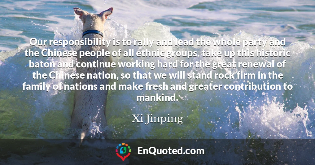 Our responsibility is to rally and lead the whole party and the Chinese people of all ethnic groups, take up this historic baton and continue working hard for the great renewal of the Chinese nation, so that we will stand rock firm in the family of nations and make fresh and greater contribution to mankind.