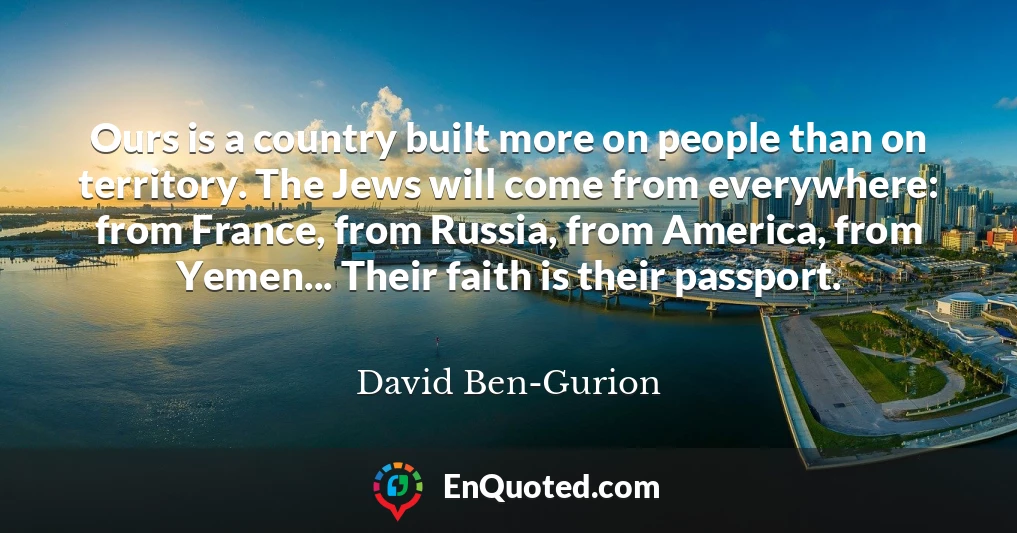 Ours is a country built more on people than on territory. The Jews will come from everywhere: from France, from Russia, from America, from Yemen... Their faith is their passport.
