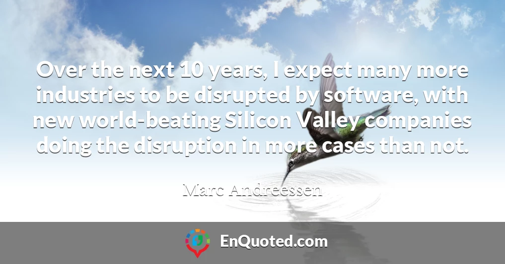 Over the next 10 years, I expect many more industries to be disrupted by software, with new world-beating Silicon Valley companies doing the disruption in more cases than not.