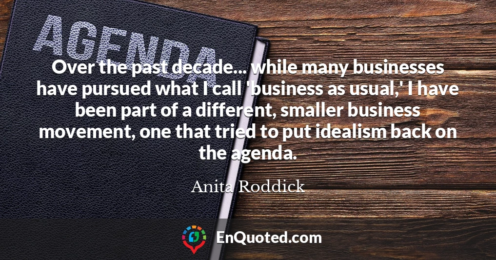 Over the past decade... while many businesses have pursued what I call 'business as usual,' I have been part of a different, smaller business movement, one that tried to put idealism back on the agenda.