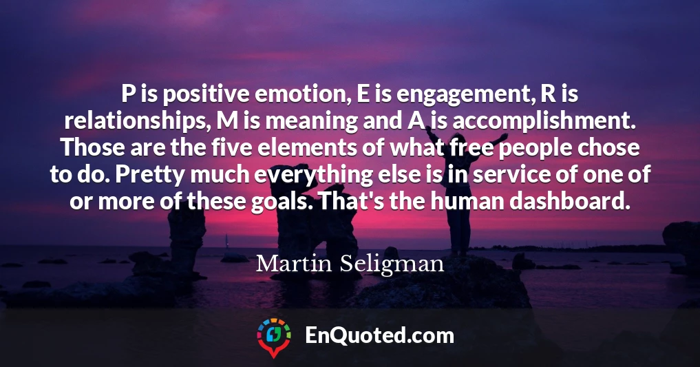 P is positive emotion, E is engagement, R is relationships, M is meaning and A is accomplishment. Those are the five elements of what free people chose to do. Pretty much everything else is in service of one of or more of these goals. That's the human dashboard.