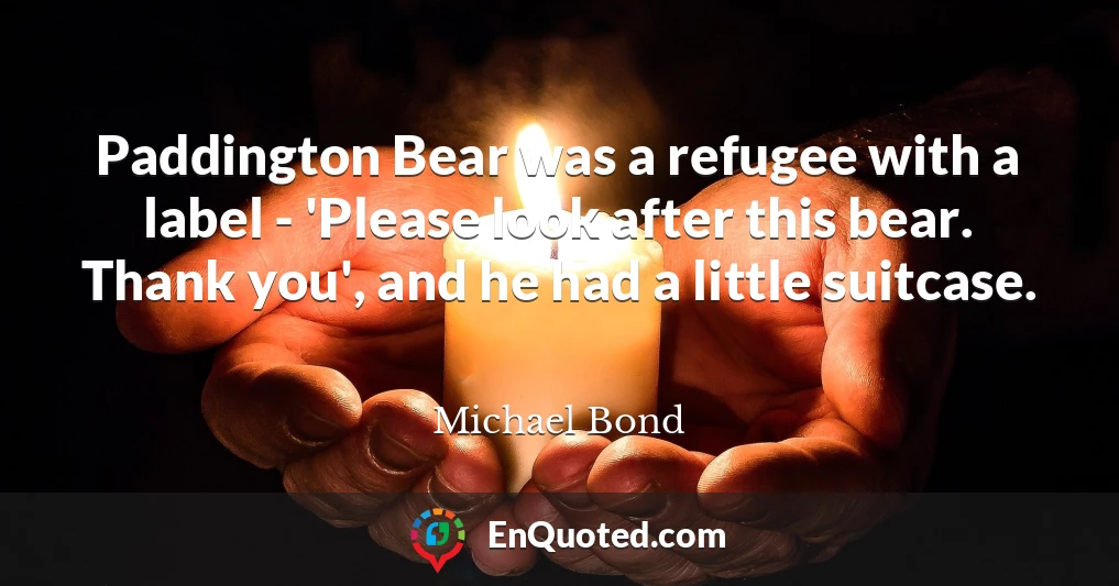 Paddington Bear was a refugee with a label - 'Please look after this bear. Thank you', and he had a little suitcase.
