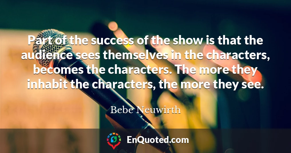 Part of the success of the show is that the audience sees themselves in the characters, becomes the characters. The more they inhabit the characters, the more they see.