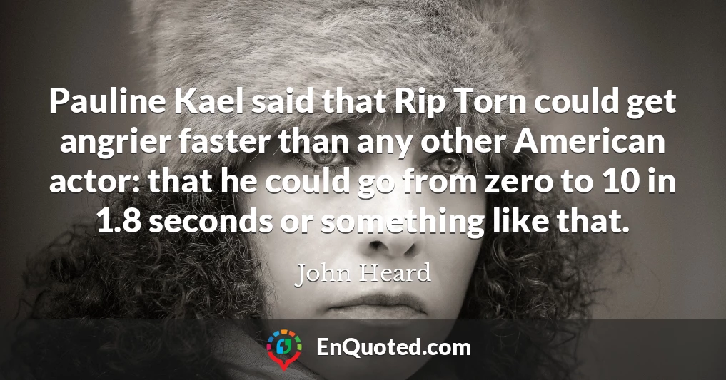 Pauline Kael said that Rip Torn could get angrier faster than any other American actor: that he could go from zero to 10 in 1.8 seconds or something like that.