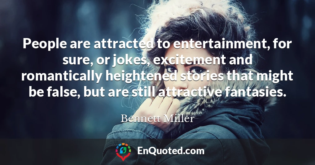 People are attracted to entertainment, for sure, or jokes, excitement and romantically heightened stories that might be false, but are still attractive fantasies.