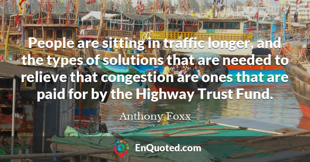 People are sitting in traffic longer, and the types of solutions that are needed to relieve that congestion are ones that are paid for by the Highway Trust Fund.