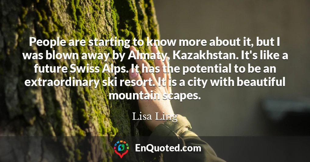People are starting to know more about it, but I was blown away by Almaty, Kazakhstan. It's like a future Swiss Alps. It has the potential to be an extraordinary ski resort. It is a city with beautiful mountain scapes.