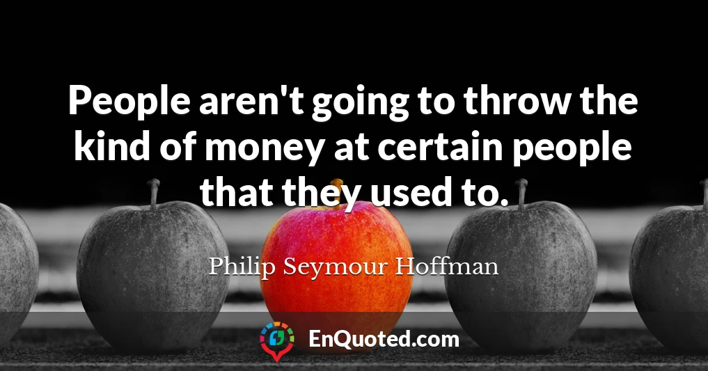 People aren't going to throw the kind of money at certain people that they used to.