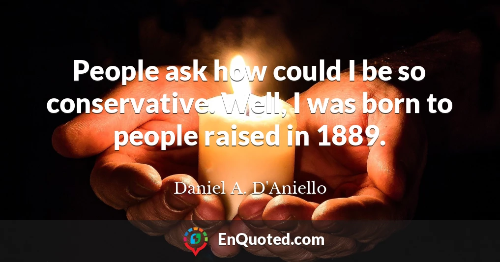 People ask how could I be so conservative. Well, I was born to people raised in 1889.