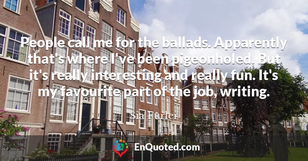 People call me for the ballads. Apparently that's where I've been pigeonholed. But it's really interesting and really fun. It's my favourite part of the job, writing.