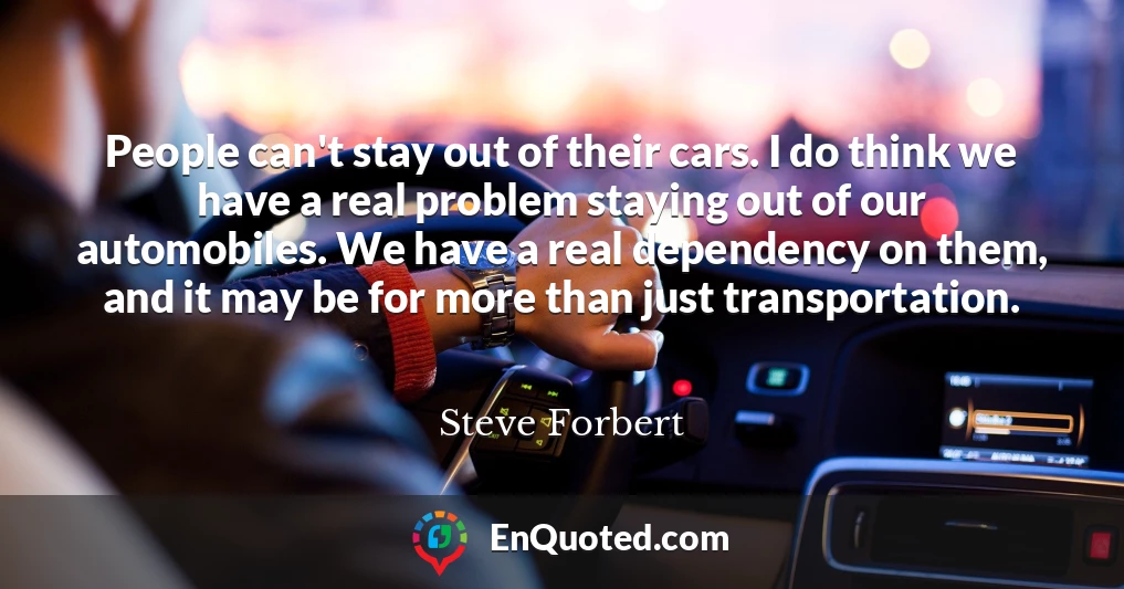 People can't stay out of their cars. I do think we have a real problem staying out of our automobiles. We have a real dependency on them, and it may be for more than just transportation.
