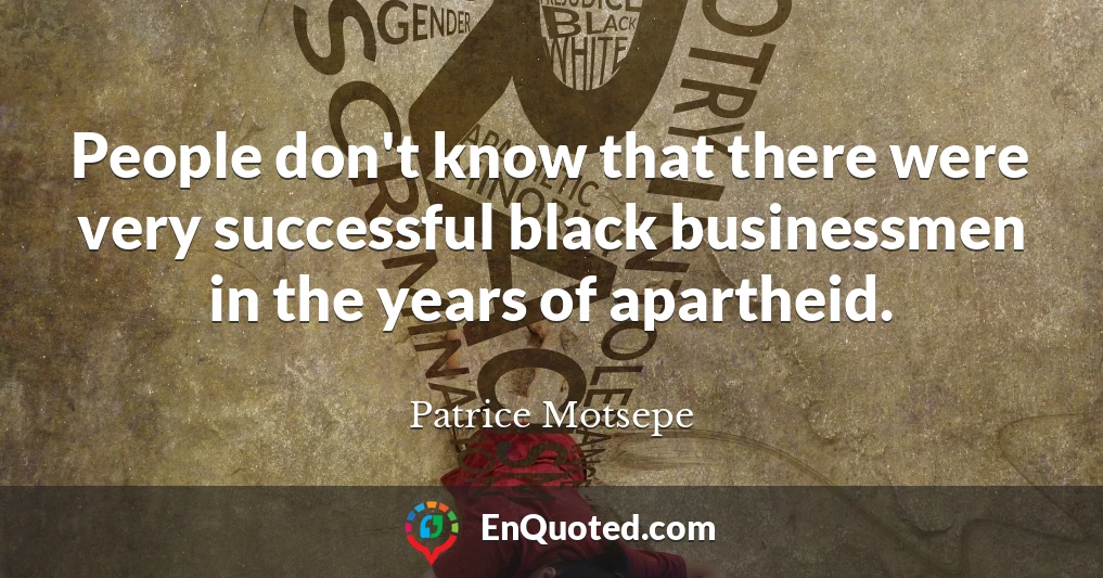 People don't know that there were very successful black businessmen in the years of apartheid.