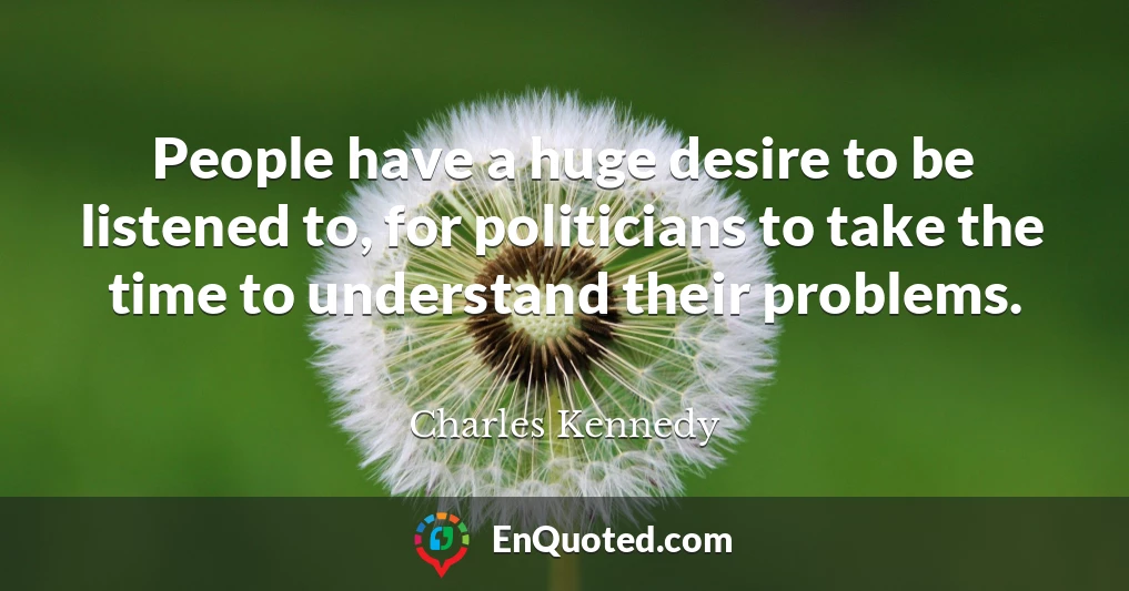 People have a huge desire to be listened to, for politicians to take the time to understand their problems.