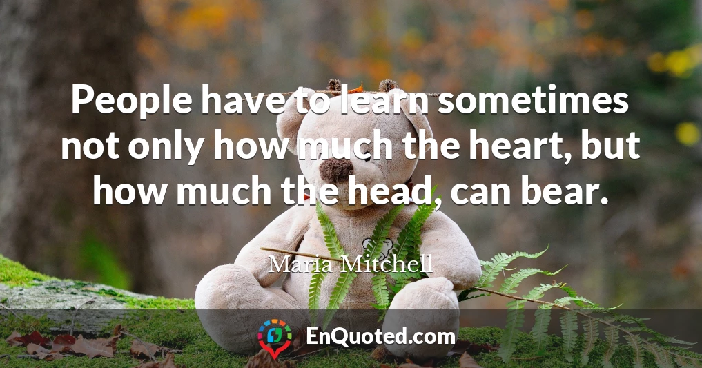People have to learn sometimes not only how much the heart, but how much the head, can bear.
