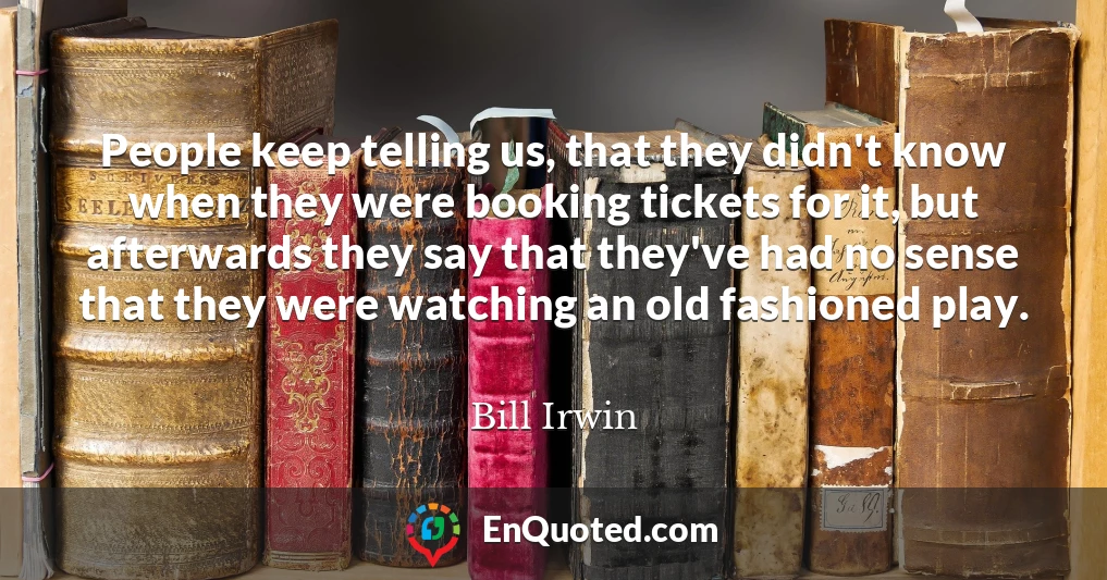People keep telling us, that they didn't know when they were booking tickets for it, but afterwards they say that they've had no sense that they were watching an old fashioned play.