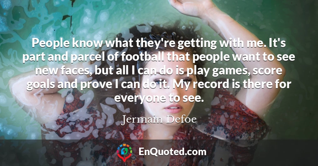 People know what they're getting with me. It's part and parcel of football that people want to see new faces, but all I can do is play games, score goals and prove I can do it. My record is there for everyone to see. People know what they're getting with me. It's part and parcel of football that people want to see new faces, but all I can do is play games, score goals and prove I can do it. My record is there for everyone to see.