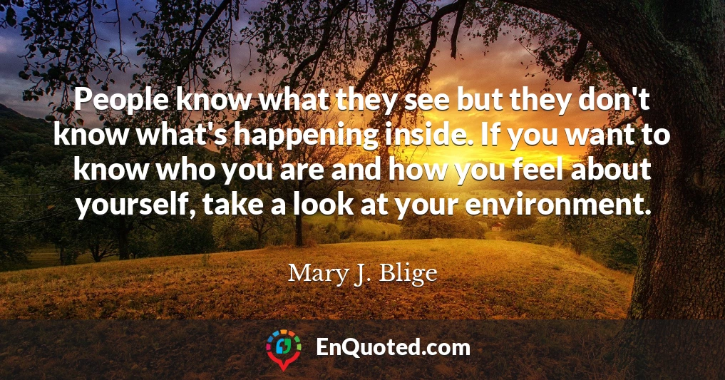 People know what they see but they don't know what's happening inside. If you want to know who you are and how you feel about yourself, take a look at your environment.