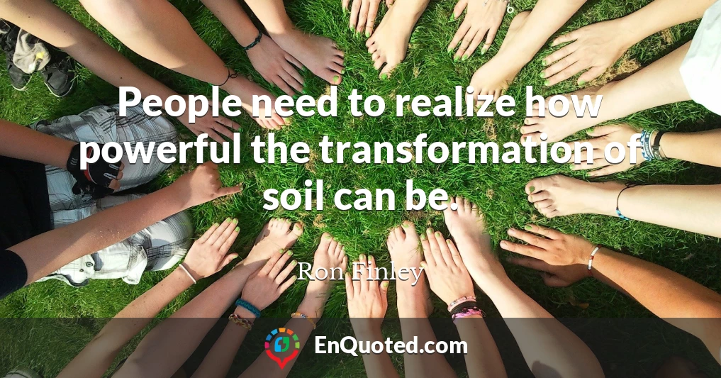 People need to realize how powerful the transformation of soil can be.