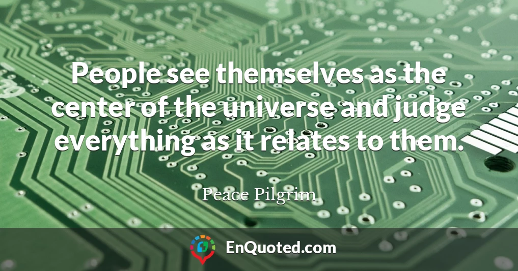 People see themselves as the center of the universe and judge everything as it relates to them.