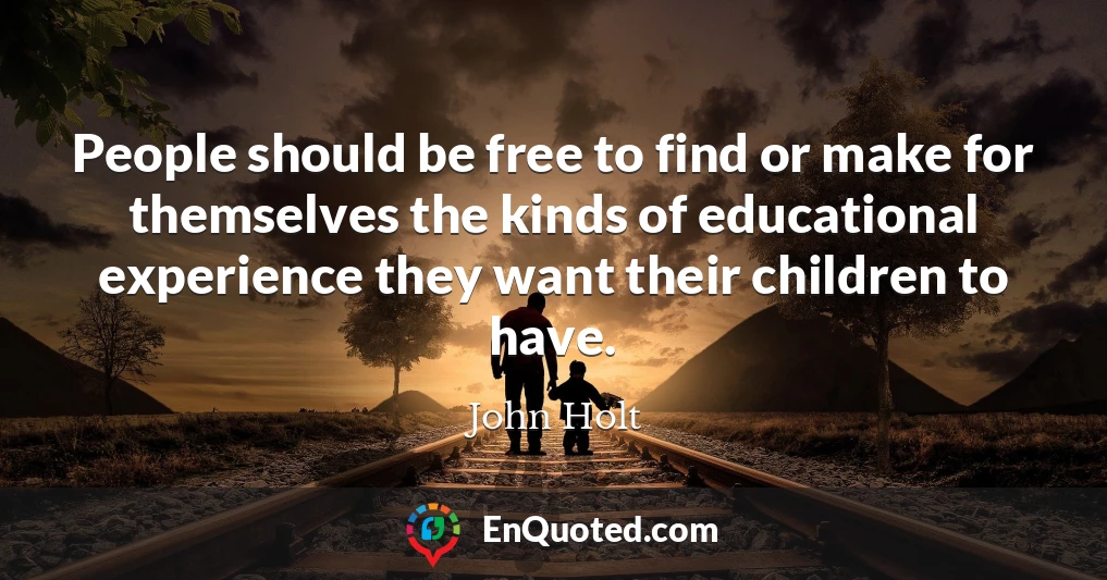 People should be free to find or make for themselves the kinds of educational experience they want their children to have.
