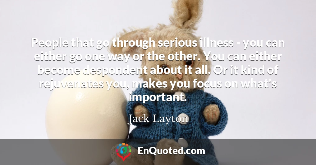 People that go through serious illness - you can either go one way or the other. You can either become despondent about it all. Or it kind of rejuvenates you, makes you focus on what's important.
