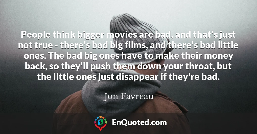 People think bigger movies are bad, and that's just not true - there's bad big films, and there's bad little ones. The bad big ones have to make their money back, so they'll push them down your throat, but the little ones just disappear if they're bad.