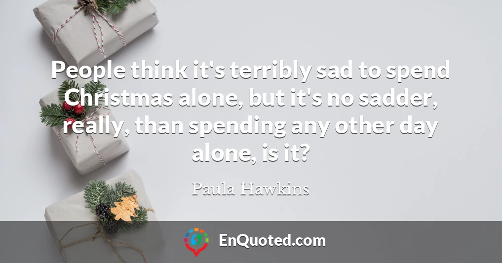 People think it's terribly sad to spend Christmas alone, but it's no sadder, really, than spending any other day alone, is it?